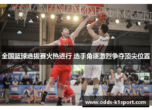 全国篮球选拔赛火热进行 选手角逐激烈争夺顶尖位置