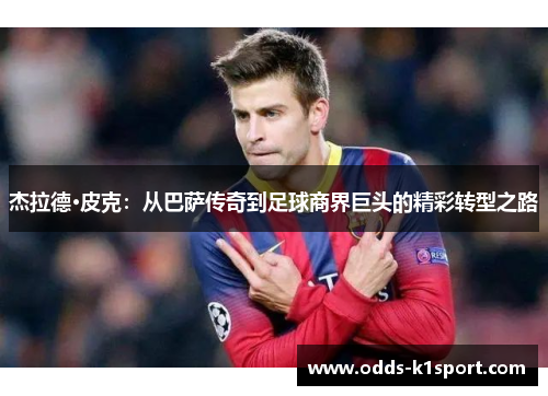 杰拉德·皮克：从巴萨传奇到足球商界巨头的精彩转型之路