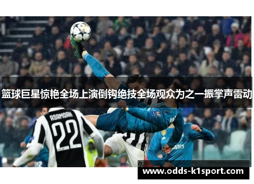 篮球巨星惊艳全场上演倒钩绝技全场观众为之一振掌声雷动