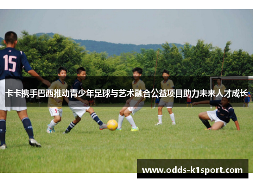 卡卡携手巴西推动青少年足球与艺术融合公益项目助力未来人才成长