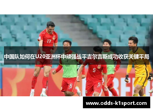 中国队如何在U20亚洲杯中顽强战平吉尔吉斯成功收获关键平局