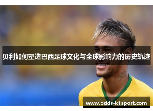 贝利如何塑造巴西足球文化与全球影响力的历史轨迹