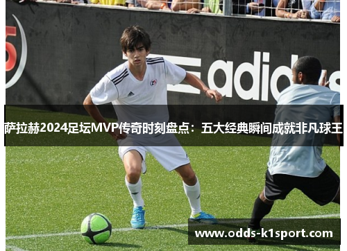 萨拉赫2024足坛MVP传奇时刻盘点：五大经典瞬间成就非凡球王
