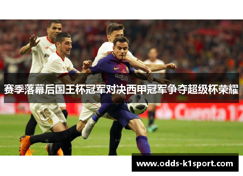 赛季落幕后国王杯冠军对决西甲冠军争夺超级杯荣耀 赛季落幕后国王杯冠军对决西甲冠军争夺超级杯荣耀